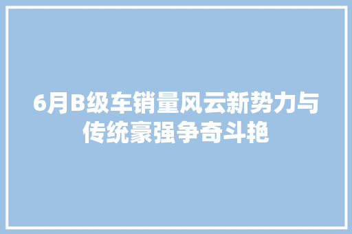 6月B级车销量风云新势力与传统豪强争奇斗艳