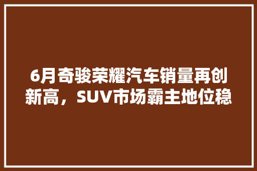 6月奇骏荣耀汽车销量再创新高，SUV市场霸主地位稳固