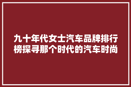 九十年代女士汽车品牌排行榜探寻那个时代的汽车时尚与品质