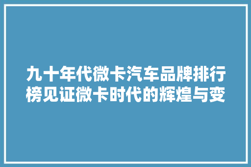 九十年代微卡汽车品牌排行榜见证微卡时代的辉煌与变迁