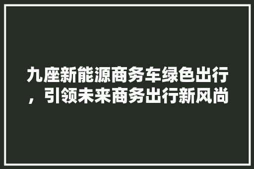 九座新能源商务车绿色出行，引领未来商务出行新风尚