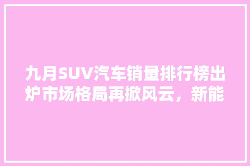 九月SUV汽车销量排行榜出炉市场格局再掀风云，新能源汽车异军突起