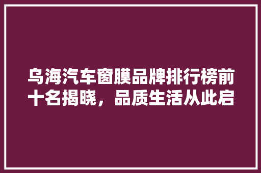 乌海汽车窗膜品牌排行榜前十名揭晓，品质生活从此启航