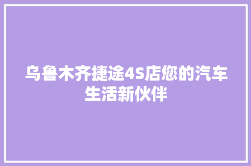 乌鲁木齐捷途4S店您的汽车生活新伙伴