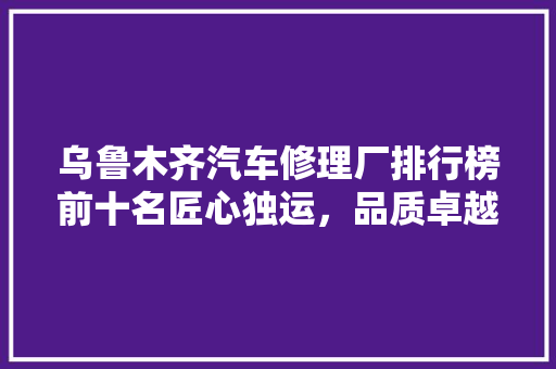 乌鲁木齐汽车修理厂排行榜前十名匠心独运，品质卓越