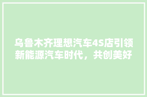 乌鲁木齐理想汽车4S店引领新能源汽车时代，共创美好未来