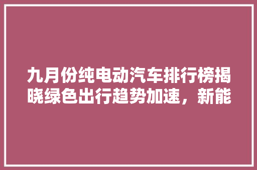 九月份纯电动汽车排行榜揭晓绿色出行趋势加速，新能源汽车市场再掀热潮
