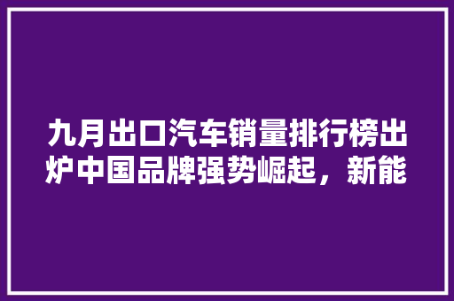九月出口汽车销量排行榜出炉中国品牌强势崛起，新能源汽车引领未来