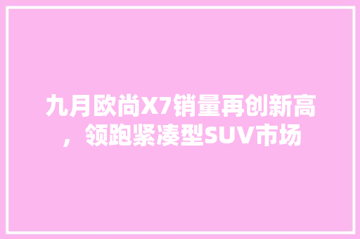 九月欧尚X7销量再创新高，领跑紧凑型SUV市场