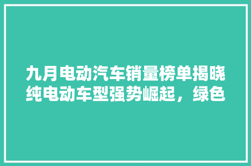 九月电动汽车销量榜单揭晓纯电动车型强势崛起，绿色出行趋势明显