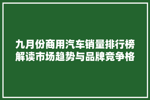 九月份商用汽车销量排行榜解读市场趋势与品牌竞争格局