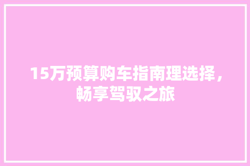 15万预算购车指南理选择，畅享驾驭之旅