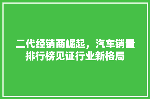 二代经销商崛起，汽车销量排行榜见证行业新格局