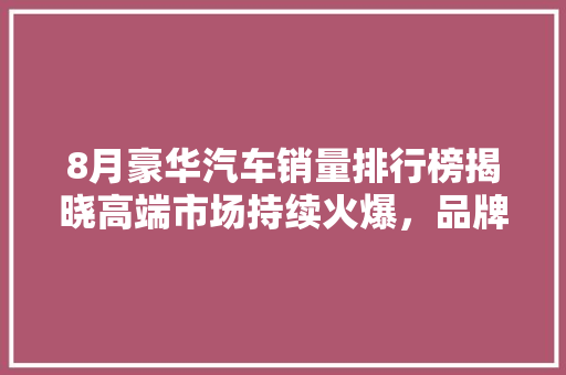 8月豪华汽车销量排行榜揭晓高端市场持续火爆，品牌竞争加剧