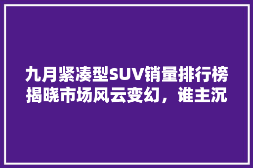 九月紧凑型SUV销量排行榜揭晓市场风云变幻，谁主沉浮