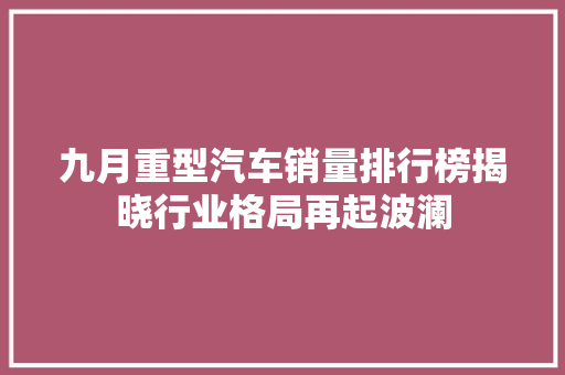 九月重型汽车销量排行榜揭晓行业格局再起波澜
