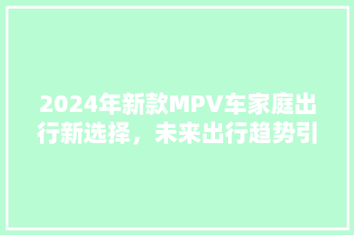 2024年新款MPV车家庭出行新选择，未来出行趋势引领者