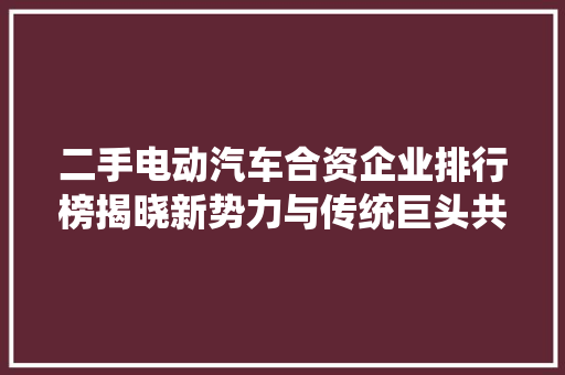 二手电动汽车合资企业排行榜揭晓新势力与传统巨头共舞市场
