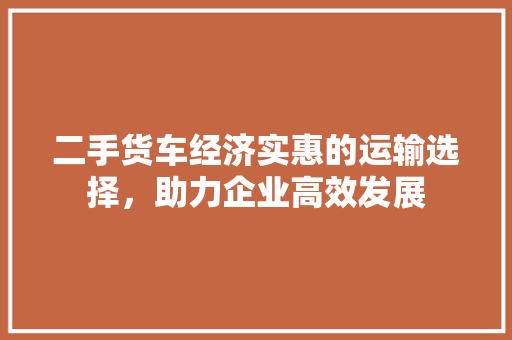 二手货车经济实惠的运输选择，助力企业高效发展