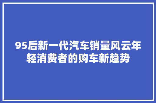 95后新一代汽车销量风云年轻消费者的购车新趋势