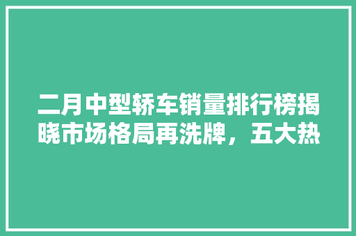 二月中型轿车销量排行榜揭晓市场格局再洗牌，五大热门车型脱颖而出