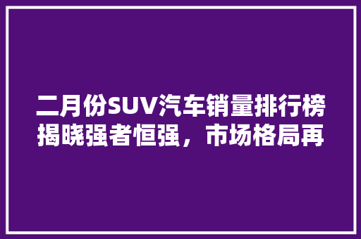 二月份SUV汽车销量排行榜揭晓强者恒强，市场格局再塑
