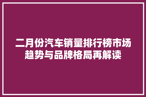 二月份汽车销量排行榜市场趋势与品牌格局再解读