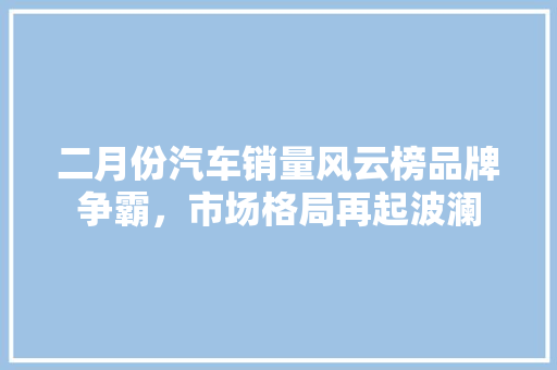 二月份汽车销量风云榜品牌争霸，市场格局再起波澜