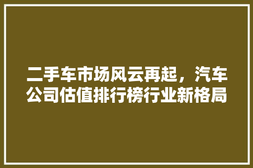 二手车市场风云再起，汽车公司估值排行榜行业新格局