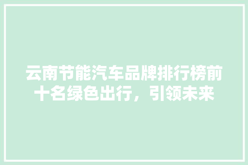 云南节能汽车品牌排行榜前十名绿色出行，引领未来