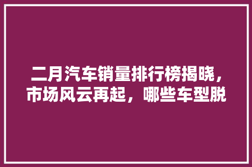 二月汽车销量排行榜揭晓，市场风云再起，哪些车型脱颖而出
