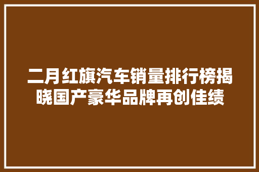 二月红旗汽车销量排行榜揭晓国产豪华品牌再创佳绩