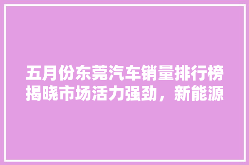 五月份东莞汽车销量排行榜揭晓市场活力强劲，新能源汽车成亮点