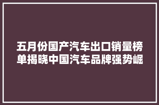 五月份国产汽车出口销量榜单揭晓中国汽车品牌强势崛起