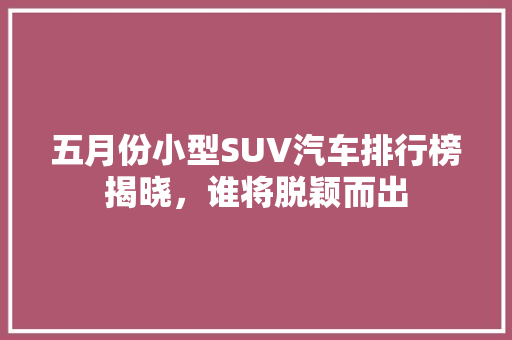 五月份小型SUV汽车排行榜揭晓，谁将脱颖而出