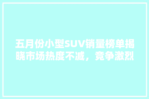 五月份小型SUV销量榜单揭晓市场热度不减，竞争激烈格局显现