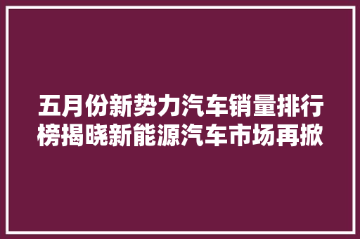 五月份新势力汽车销量排行榜揭晓新能源汽车市场再掀风云