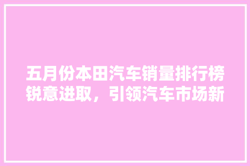 五月份本田汽车销量排行榜锐意进取，引领汽车市场新风向
