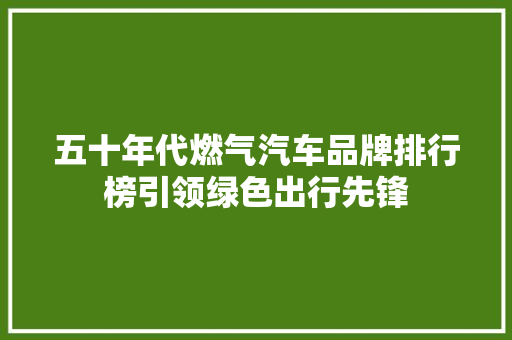 五十年代燃气汽车品牌排行榜引领绿色出行先锋