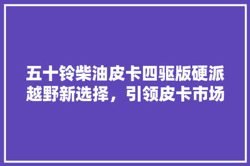 五十铃柴油皮卡四驱版硬派越野新选择，引领皮卡市场新潮流