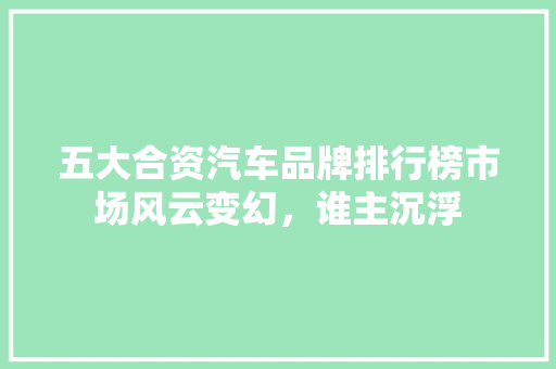 五大合资汽车品牌排行榜市场风云变幻，谁主沉浮