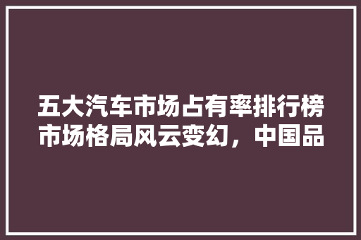 五大汽车市场占有率排行榜市场格局风云变幻，中国品牌崛起