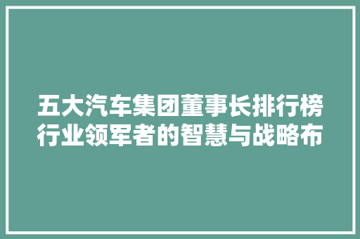 五大汽车集团董事长排行榜行业领军者的智慧与战略布局