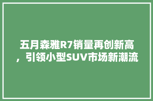 五月森雅R7销量再创新高，引领小型SUV市场新潮流