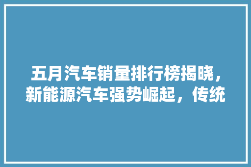 五月汽车销量排行榜揭晓，新能源汽车强势崛起，传统燃油车面临挑战