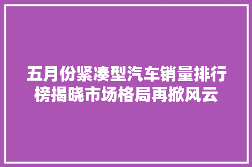 五月份紧凑型汽车销量排行榜揭晓市场格局再掀风云