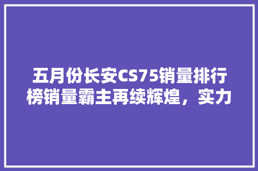 五月份长安CS75销量排行榜销量霸主再续辉煌，实力见证品质魅力