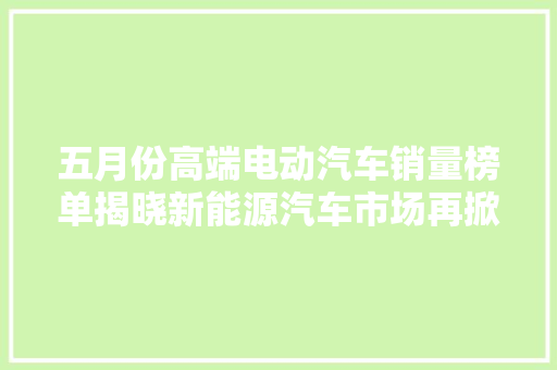 五月份高端电动汽车销量榜单揭晓新能源汽车市场再掀热潮