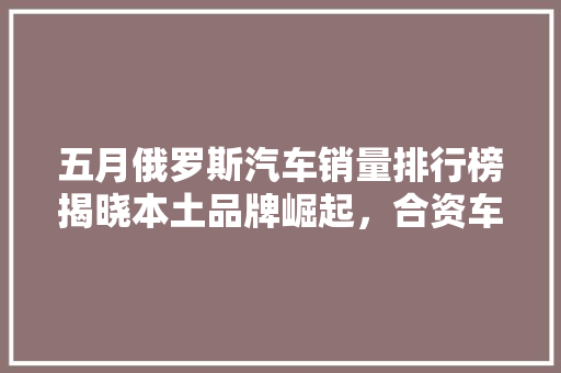 五月俄罗斯汽车销量排行榜揭晓本土品牌崛起，合资车稳居前列