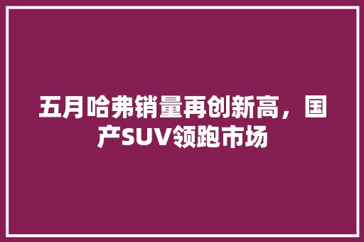 五月哈弗销量再创新高，国产SUV领跑市场